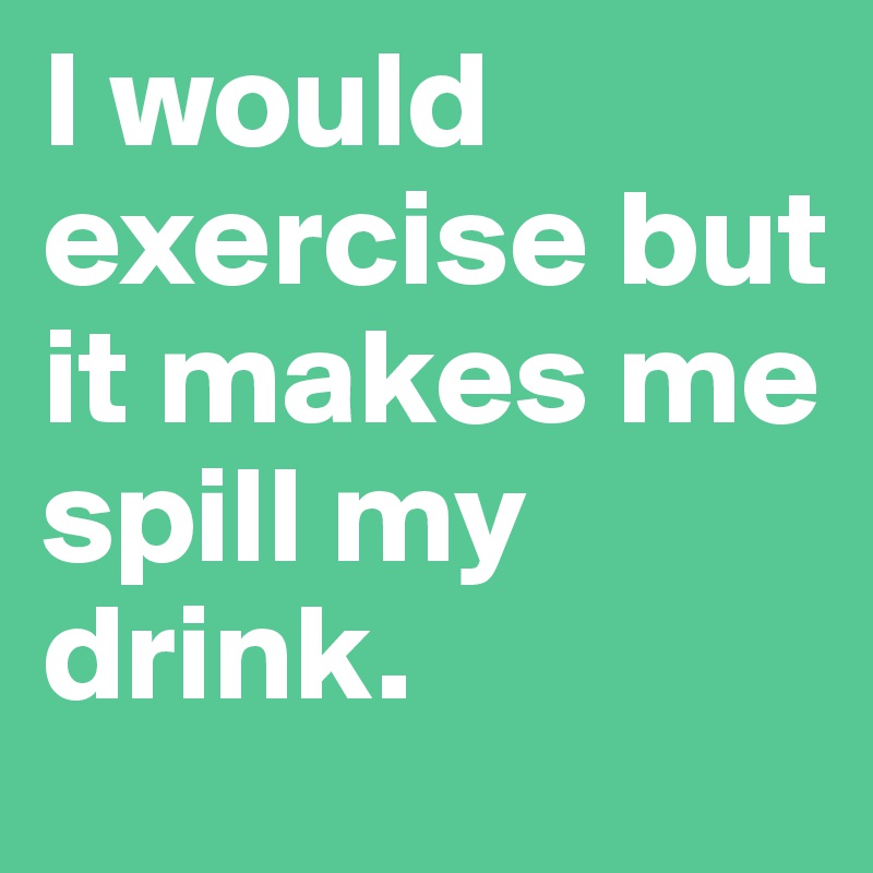 I would exercise but
it makes me spill my drink.