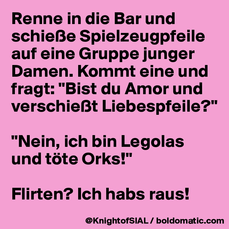 Renne in die Bar und schieße Spielzeugpfeile auf eine Gruppe junger Damen. Kommt eine und fragt: "Bist du Amor und verschießt Liebespfeile?"

"Nein, ich bin Legolas und töte Orks!"

Flirten? Ich habs raus! 