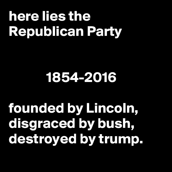 here lies the Republican Party


             1854-2016

founded by Lincoln,
disgraced by bush,
destroyed by trump.
