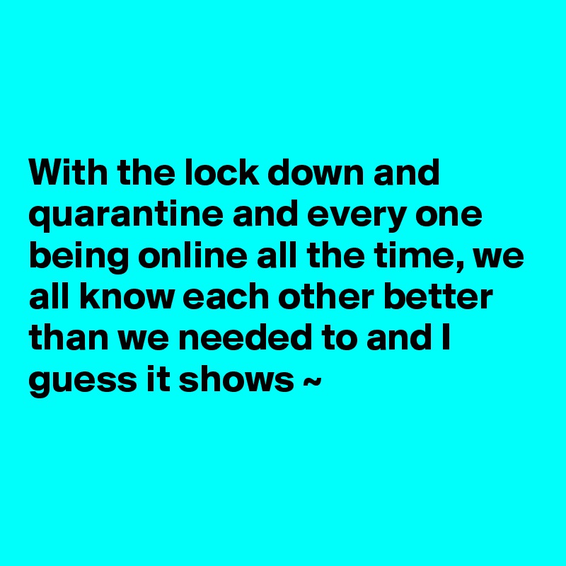 


With the lock down and quarantine and every one being online all the time, we all know each other better than we needed to and I guess it shows ~


