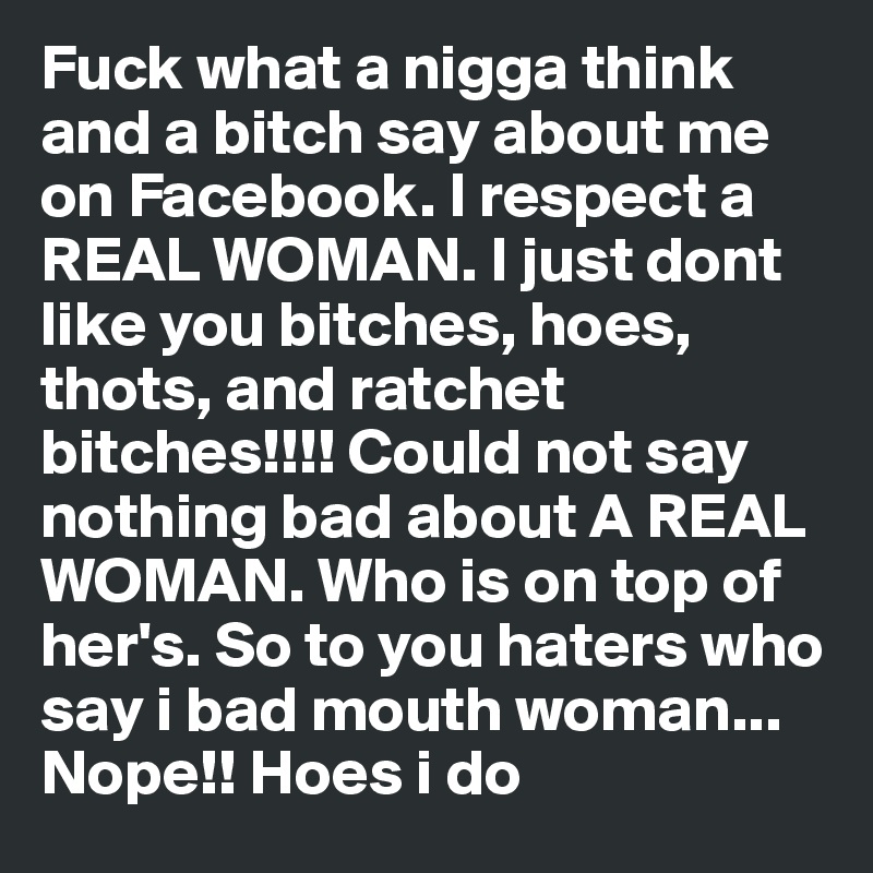 Fuck what a nigga think and a bitch say about me on Facebook. I respect a REAL WOMAN. I just dont like you bitches, hoes, thots, and ratchet bitches!!!! Could not say  nothing bad about A REAL WOMAN. Who is on top of her's. So to you haters who say i bad mouth woman... Nope!! Hoes i do