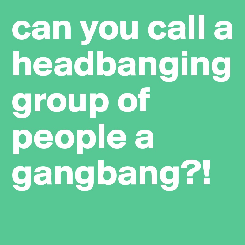can you call a headbanging group of people a gangbang?! 