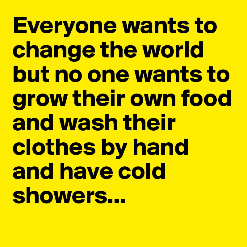 Everyone wants to change the world but no one wants to grow their own food and wash their clothes by hand and have cold showers...
