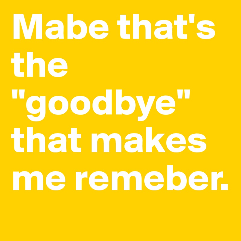 Mabe that's the "goodbye" that makes me remeber. 