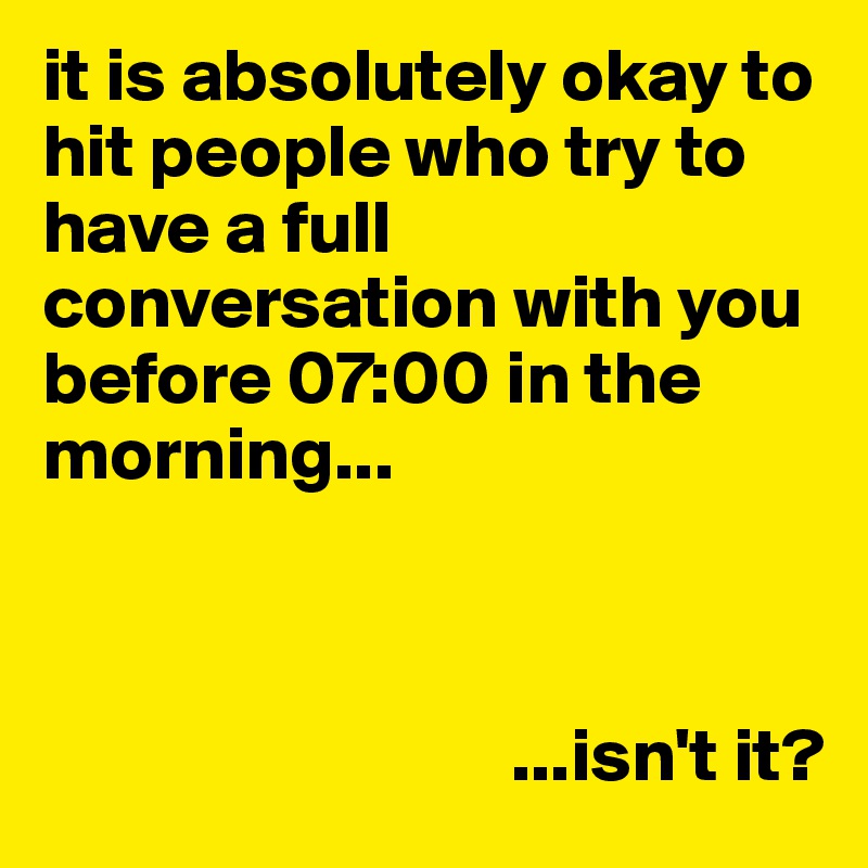 it is absolutely okay to hit people who try to have a full conversation with you before 07:00 in the morning...



                               ...isn't it?