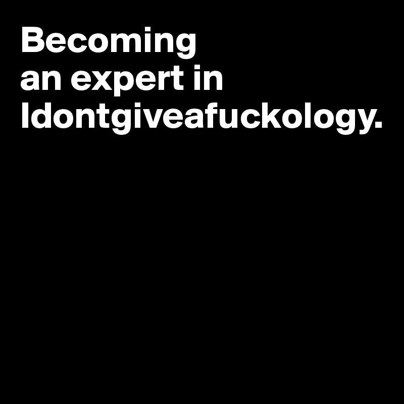 Becoming 
an expert in Idontgiveafuckology.





