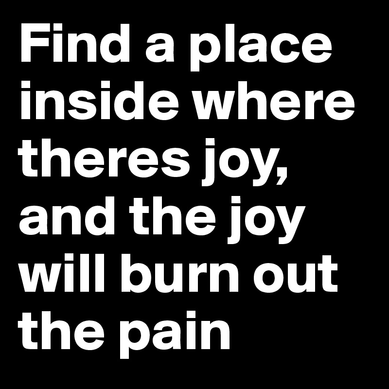 Find a place inside where theres joy, and the joy will burn out the pain