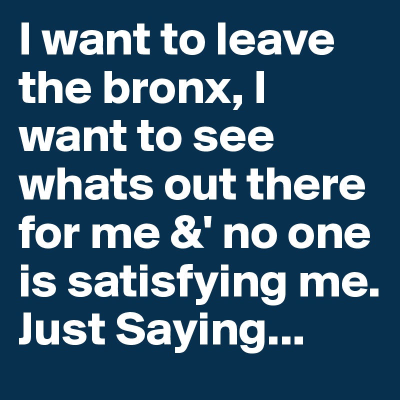 I want to leave the bronx, I want to see whats out there for me &' no one is satisfying me. Just Saying...