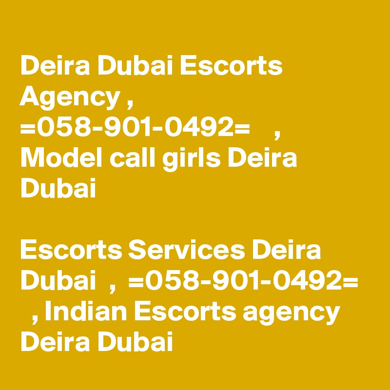 
Deira Dubai Escorts Agency ,  =058-901-0492=    , Model call girls Deira Dubai

Escorts Services Deira Dubai  ,  =058-901-0492=    , Indian Escorts agency Deira Dubai 
