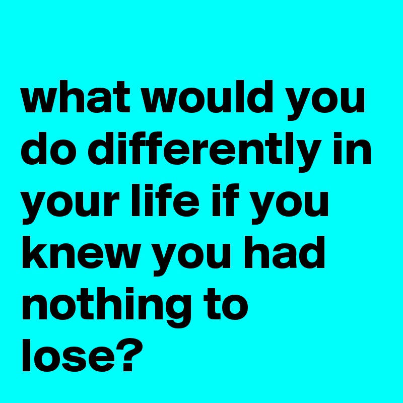 
what would you do differently in your life if you knew you had nothing to lose?