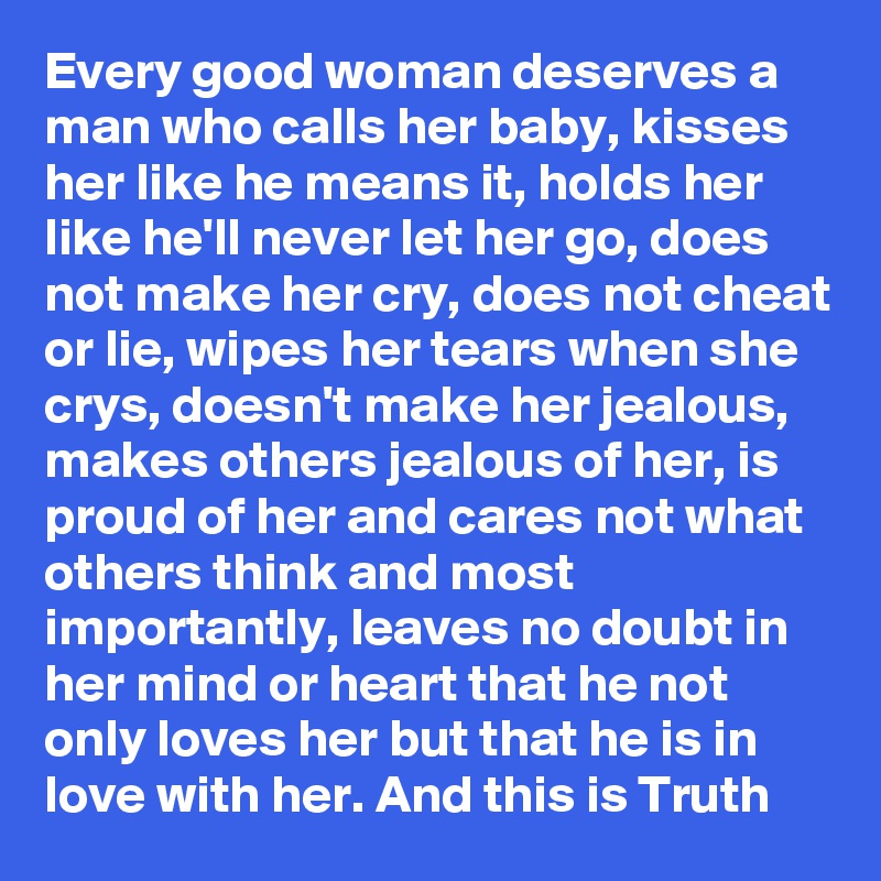 Every good woman deserves a man who calls her baby, kisses her like he means it, holds her like he'll never let her go, does not make her cry, does not cheat or lie, wipes her tears when she crys, doesn't make her jealous, makes others jealous of her, is proud of her and cares not what others think and most importantly, leaves no doubt in her mind or heart that he not only loves her but that he is in love with her. And this is Truth