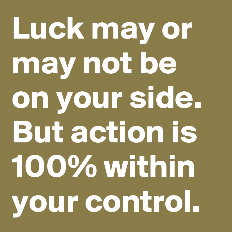 Luck may or may not be on your side. But action is 100% within your control.