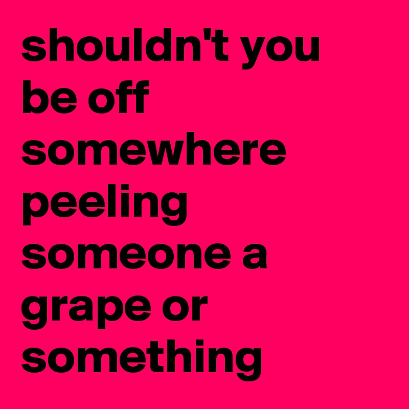 shouldn't you be off somewhere peeling someone a grape or something