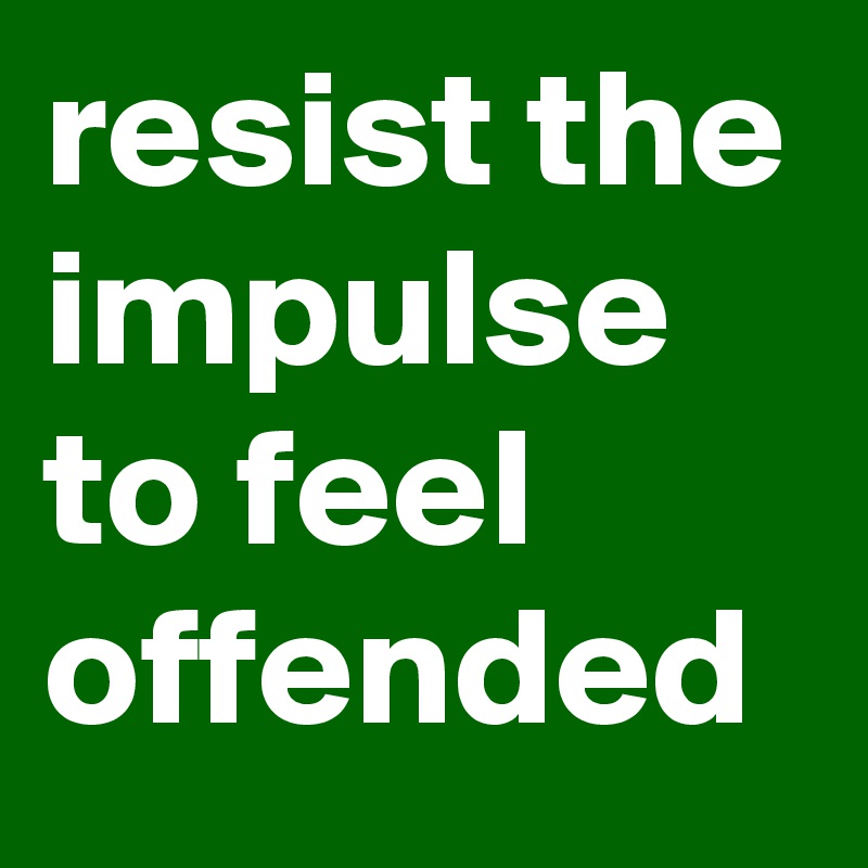 resist the impulse to feel offended