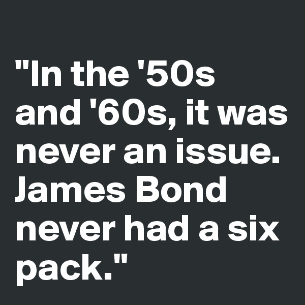 
"In the '50s and '60s, it was never an issue. James Bond never had a six pack."