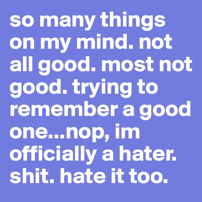 so many things on my mind. not all good. most not good. trying to remember a good one...nop, im officially a hater. shit. hate it too.