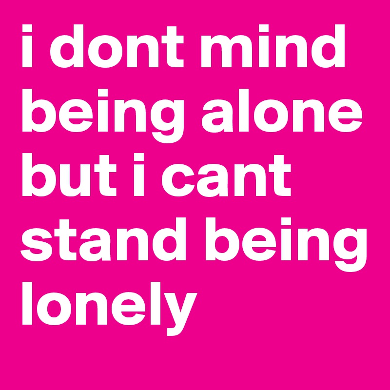 i dont mind being alone but i cant stand being lonely 