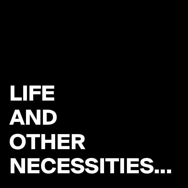 LIFE
AND 
OTHER NECESSITIES...