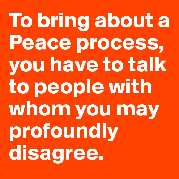 To bring about a Peace process, you have to talk to people with whom you may profoundly disagree.