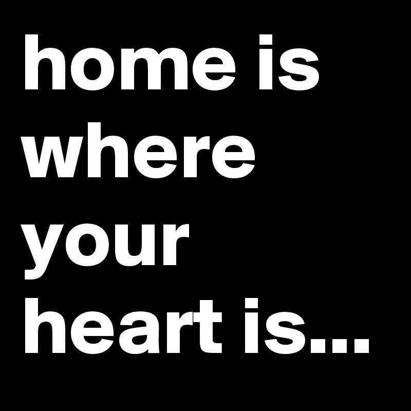 home is where your heart is...