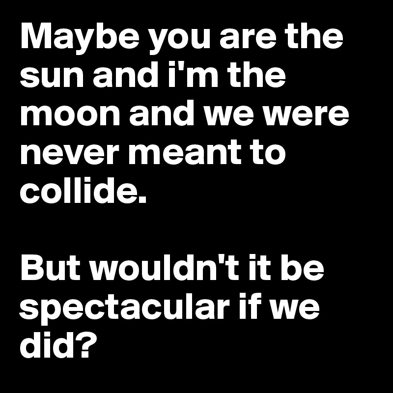 Maybe you are the sun and i'm the moon and we were never meant to collide.

But wouldn't it be spectacular if we did?