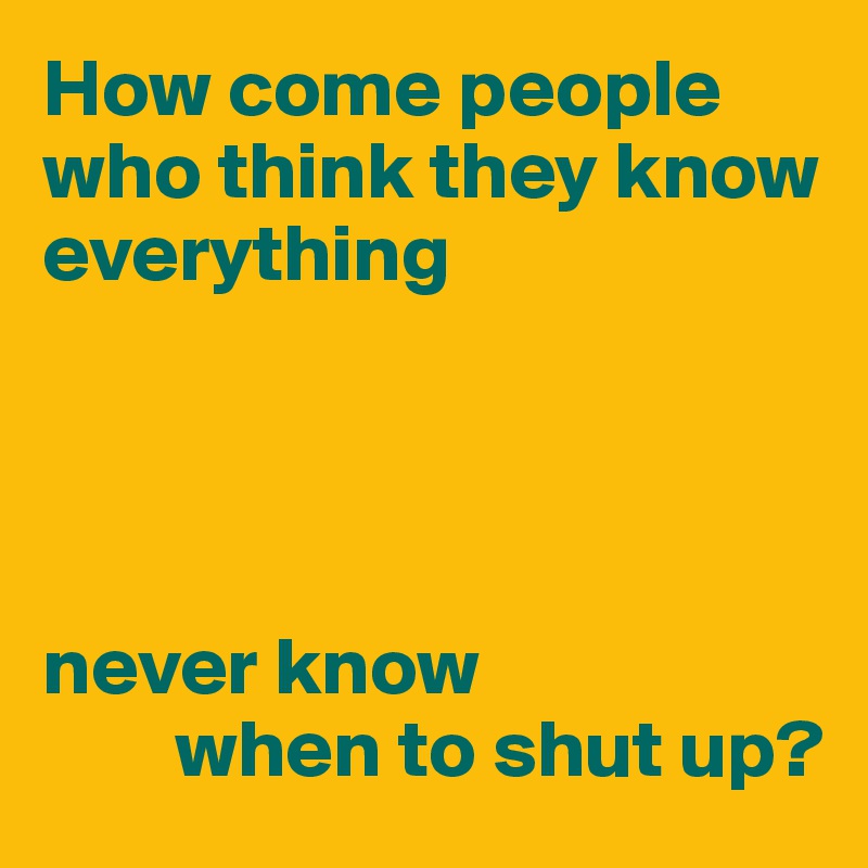 How come people who think they know
everything




never know
        when to shut up?