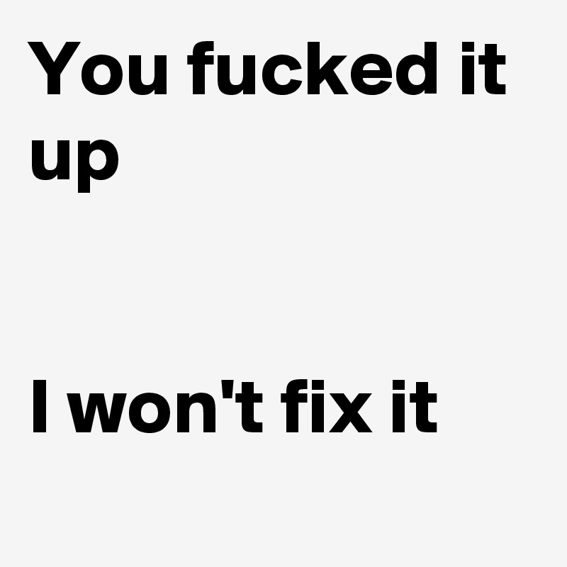 You fucked it up


I won't fix it
