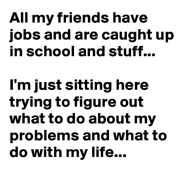 All my friends have jobs and are caught up in school and stuff...

I'm just sitting here trying to figure out what to do about my problems and what to do with my life...