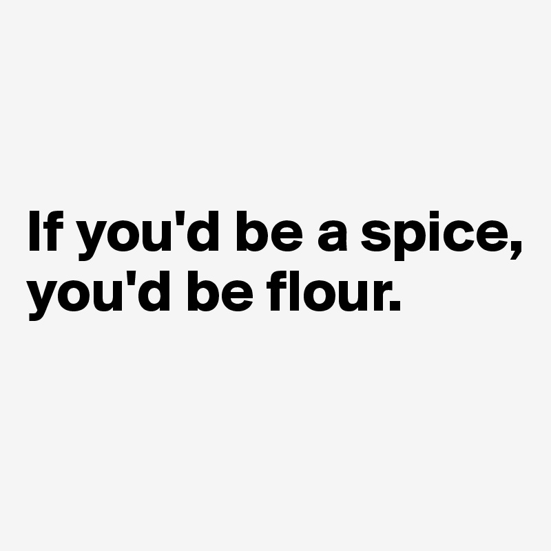 


If you'd be a spice, you'd be flour. 


