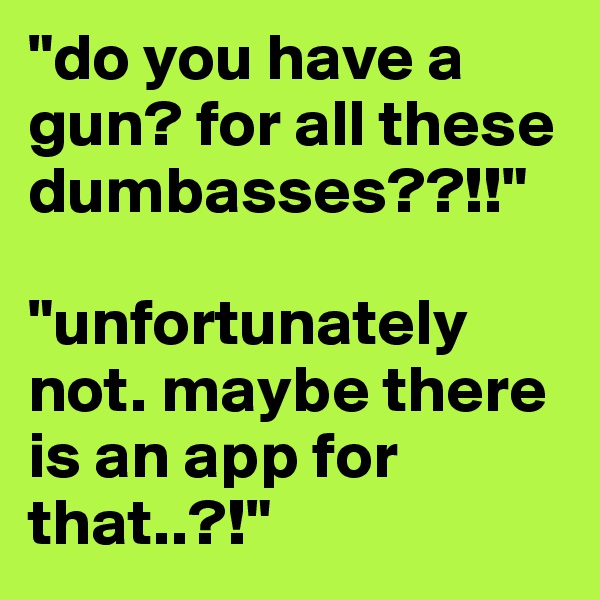 "do you have a gun? for all these dumbasses??!!" 

"unfortunately not. maybe there is an app for that..?!"