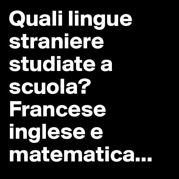 Quali lingue straniere studiate a scuola? Francese inglese e matematica...