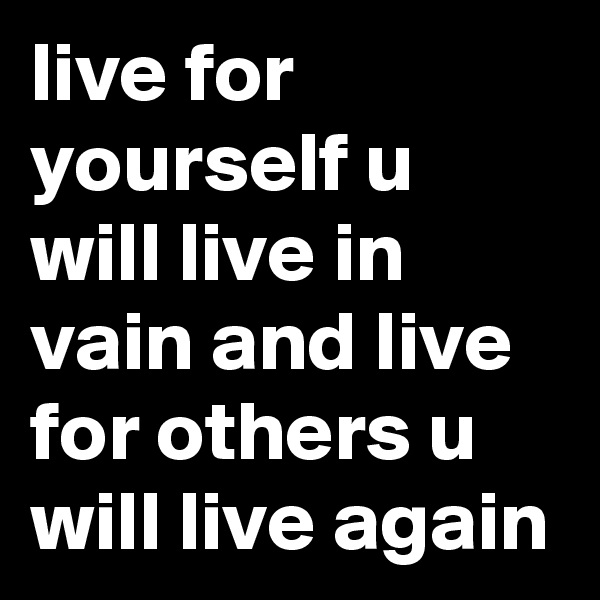 live for yourself u will live in vain and live for others u will live again