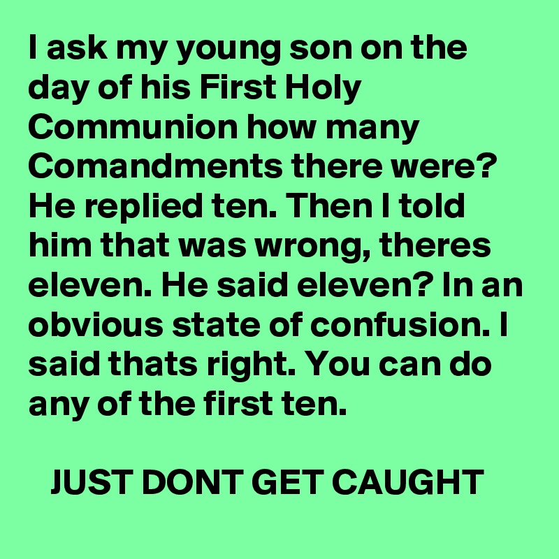 I ask my young son on the day of his First Holy Communion how many Comandments there were? He replied ten. Then I told him that was wrong, theres eleven. He said eleven? In an obvious state of confusion. I said thats right. You can do any of the first ten.

   JUST DONT GET CAUGHT