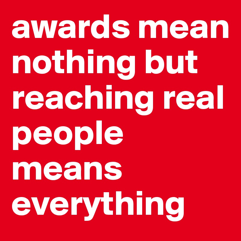 awards mean nothing but reaching real people means everything