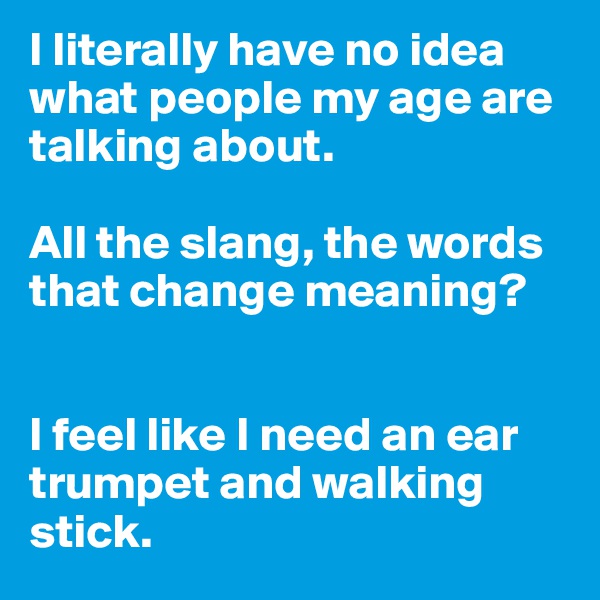 I literally have no idea what people my age are talking about. 

All the slang, the words that change meaning? 


I feel like I need an ear trumpet and walking stick.