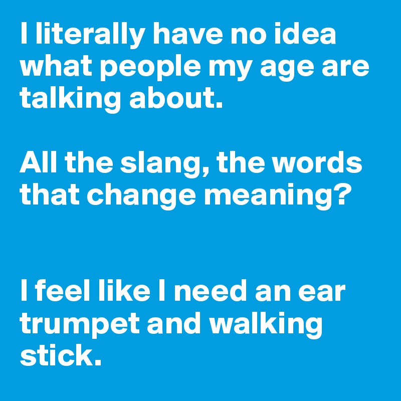 I literally have no idea what people my age are talking about. 

All the slang, the words that change meaning? 


I feel like I need an ear trumpet and walking stick.