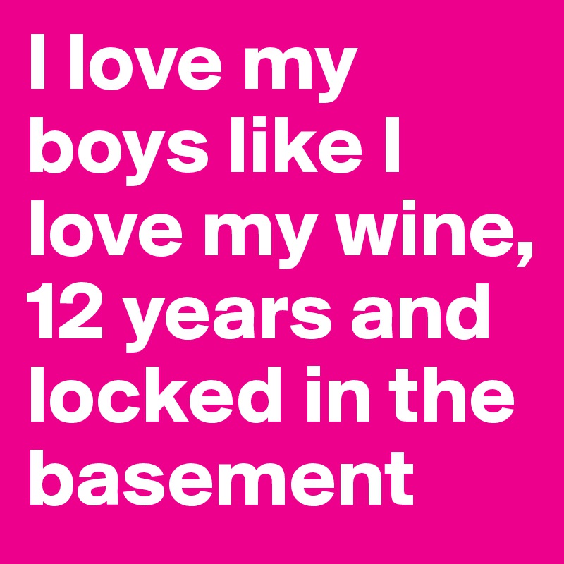 I love my boys like I love my wine, 12 years and locked in the basement