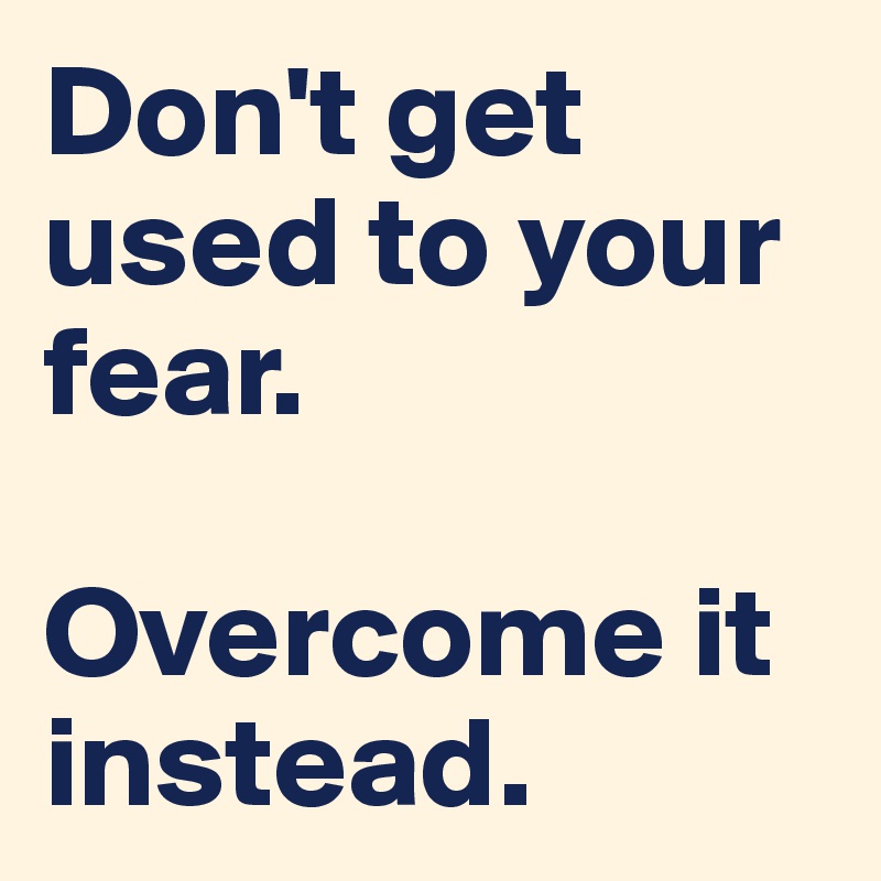 Don't get used to your fear. 

Overcome it instead. 