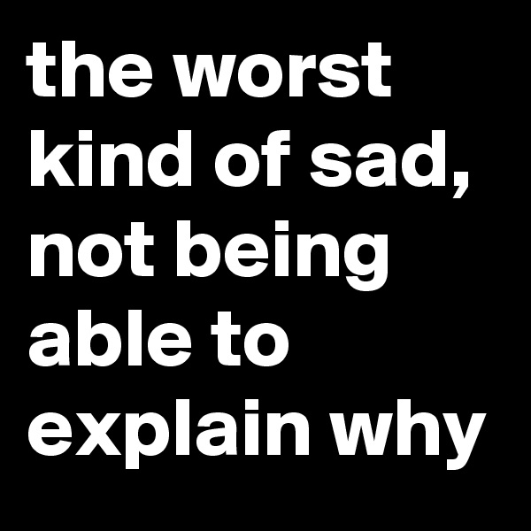 the worst kind of sad,  not being able to explain why