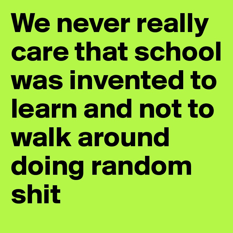 We never really care that school was invented to learn and not to walk around doing random shit