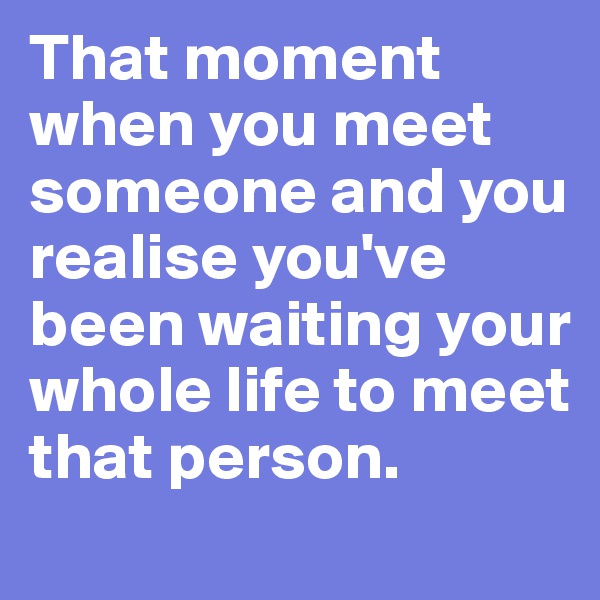 That moment when you meet someone and you realise you've been waiting your whole life to meet that person. 