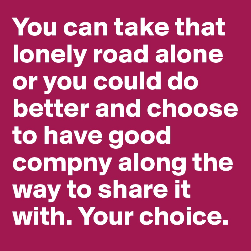 You can take that lonely road alone or you could do better and choose to have good compny along the way to share it with. Your choice.