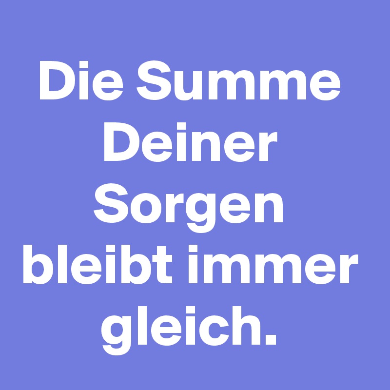 Die Summe Deiner Sorgen bleibt immer gleich.