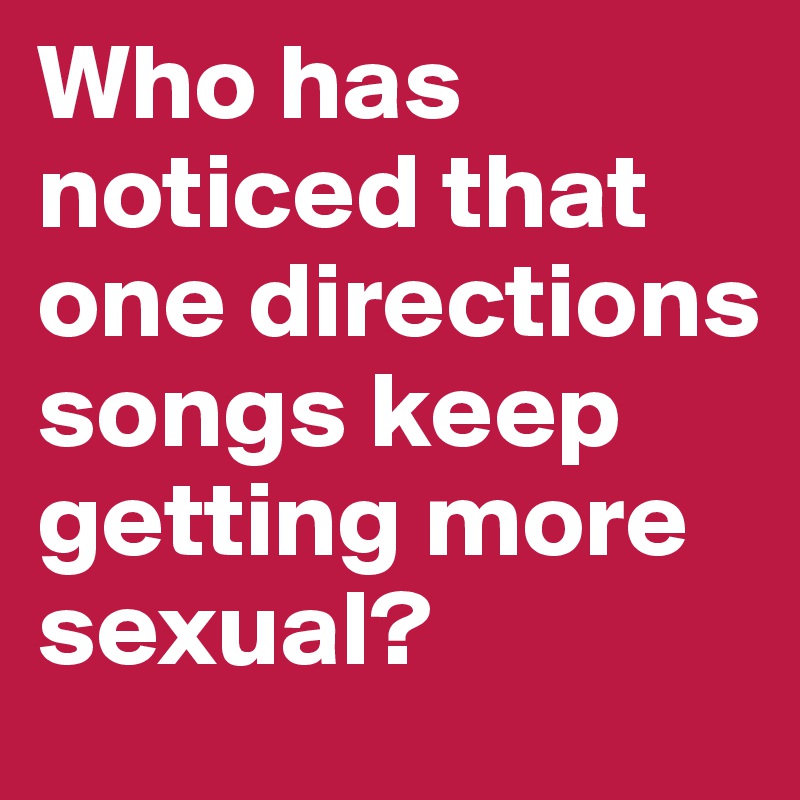 Who has noticed that one directions songs keep getting more sexual?