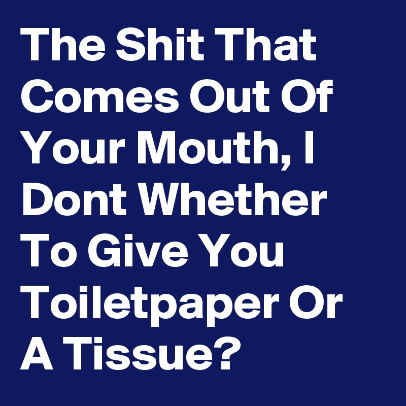 The Shit That Comes Out Of Your Mouth, I Dont Whether To Give You Toiletpaper Or A Tissue?