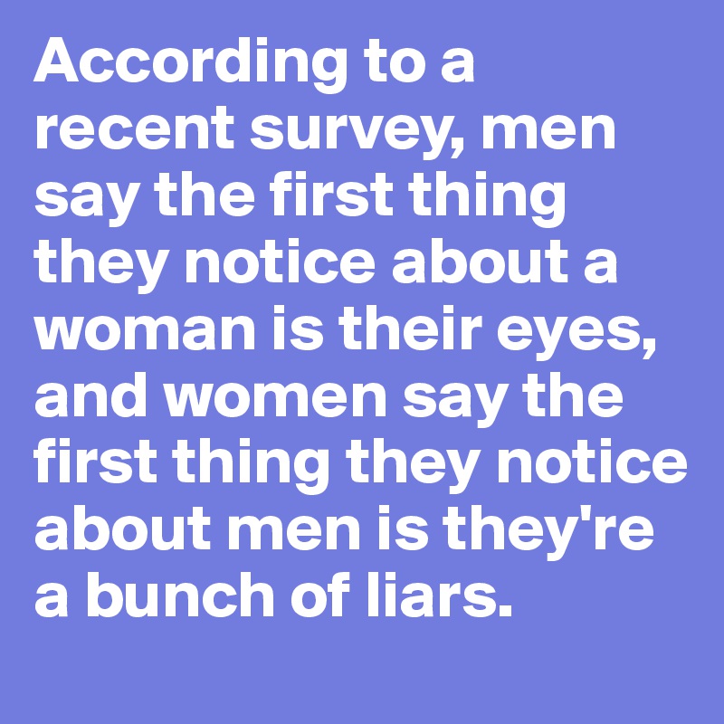 According to a recent survey, men say the first thing they notice about a woman is their eyes, and women say the first thing they notice about men is they're a bunch of liars.