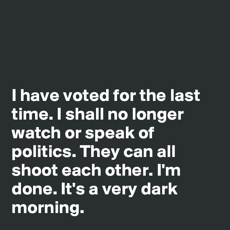



I have voted for the last time. I shall no longer watch or speak of politics. They can all shoot each other. I'm done. It's a very dark morning. 