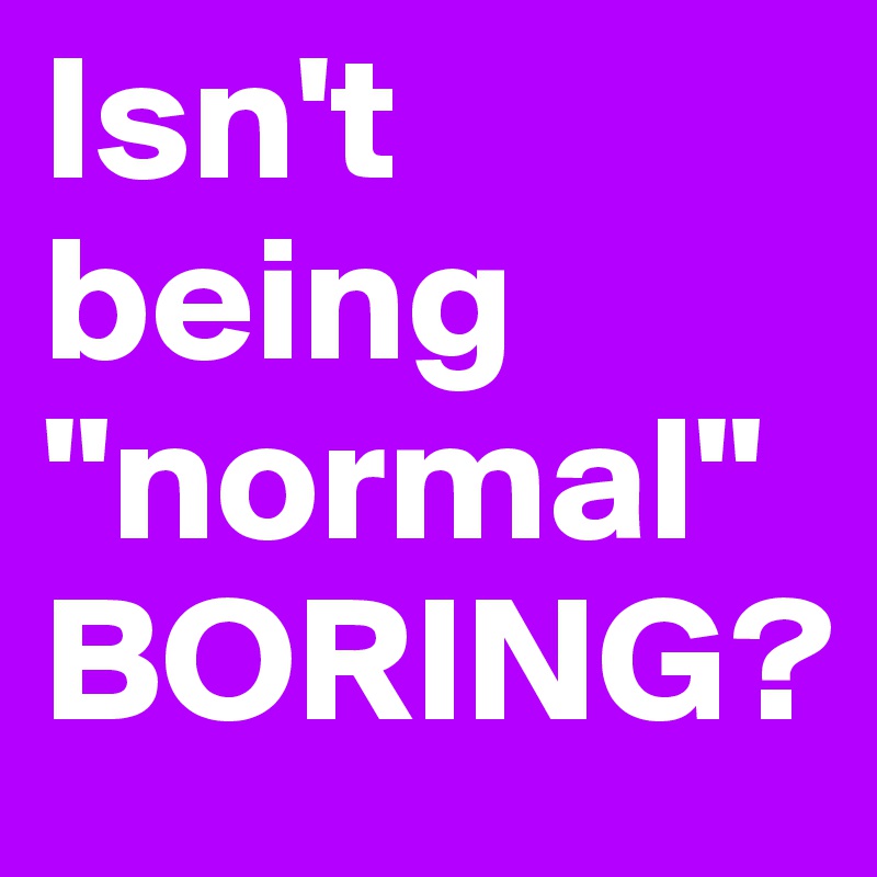 Isn't being "normal"
BORING?