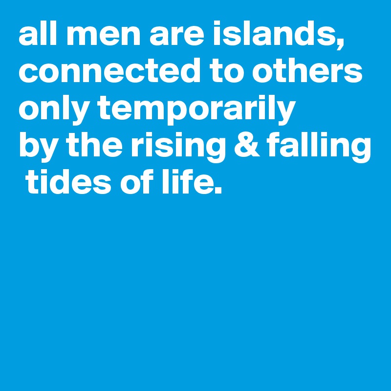 all men are islands, 
connected to others only temporarily 
by the rising & falling 
 tides of life.


 
                                         