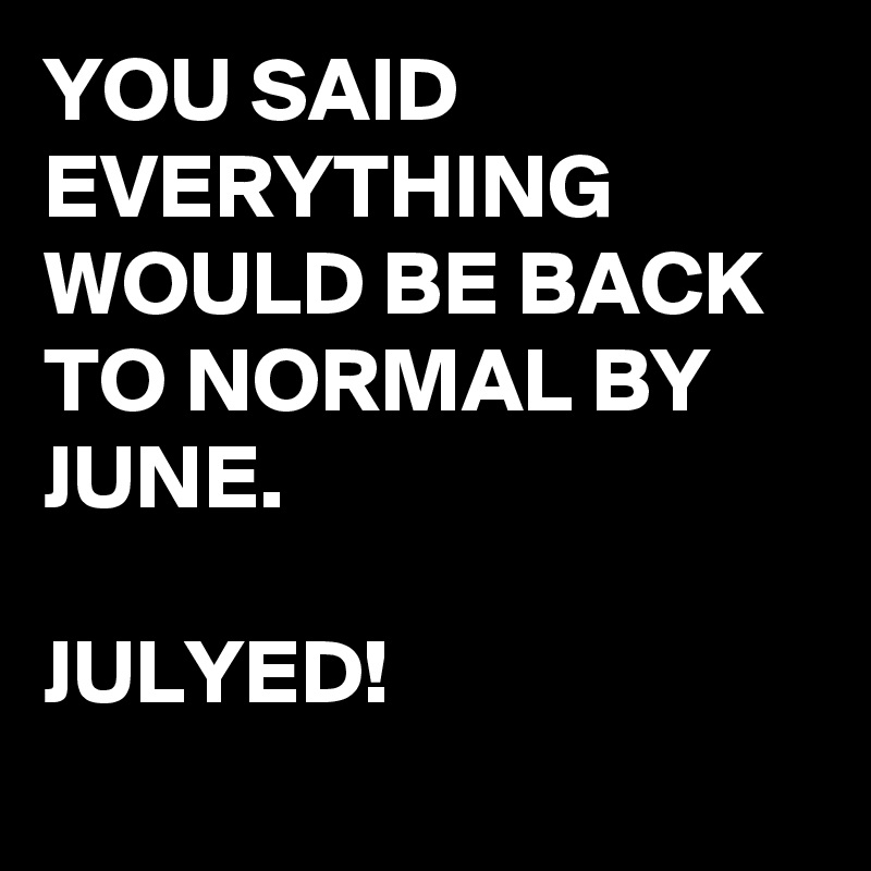 YOU SAID EVERYTHING WOULD BE BACK TO NORMAL BY JUNE.

JULYED!
